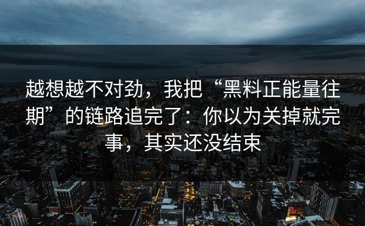 越想越不对劲，我把“黑料正能量往期”的链路追完了：你以为关掉就完事，其实还没结束