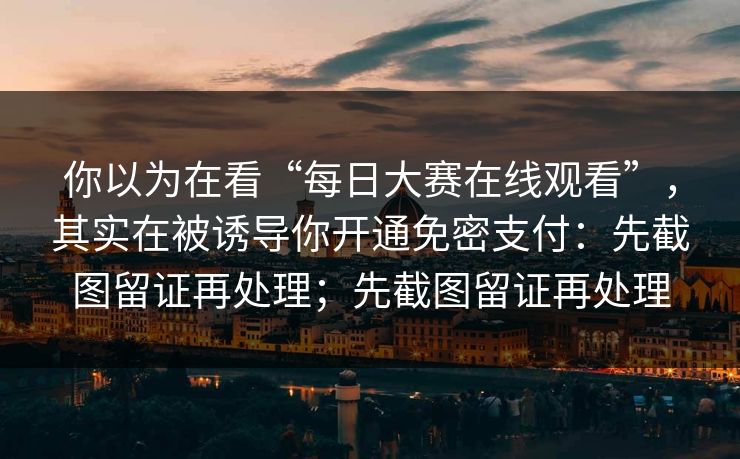你以为在看“每日大赛在线观看”，其实在被诱导你开通免密支付：先截图留证再处理；先截图留证再处理