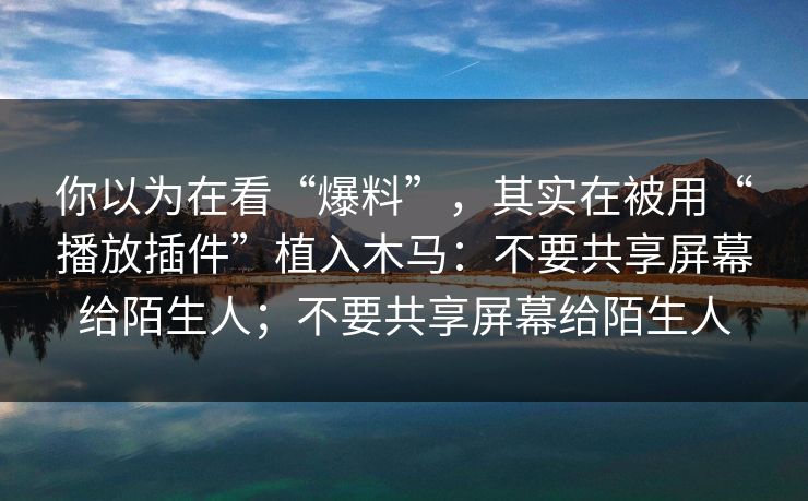 你以为在看“爆料”，其实在被用“播放插件”植入木马：不要共享屏幕给陌生人；不要共享屏幕给陌生人