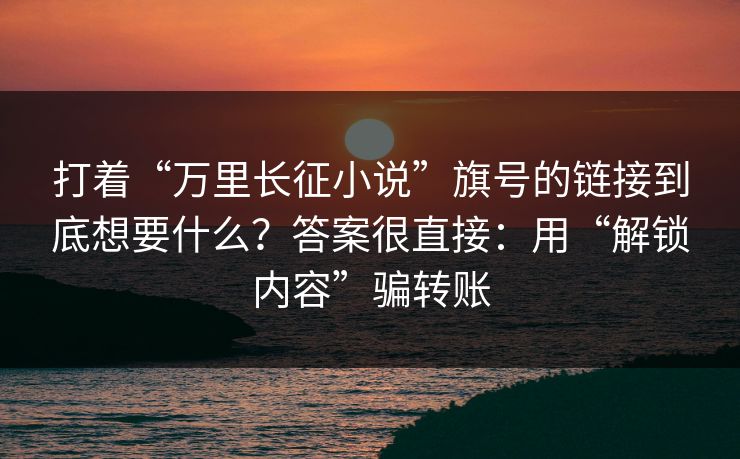 打着“万里长征小说”旗号的链接到底想要什么？答案很直接：用“解锁内容”骗转账