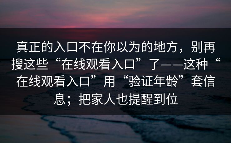真正的入口不在你以为的地方，别再搜这些“在线观看入口”了——这种“在线观看入口”用“验证年龄”套信息；把家人也提醒到位