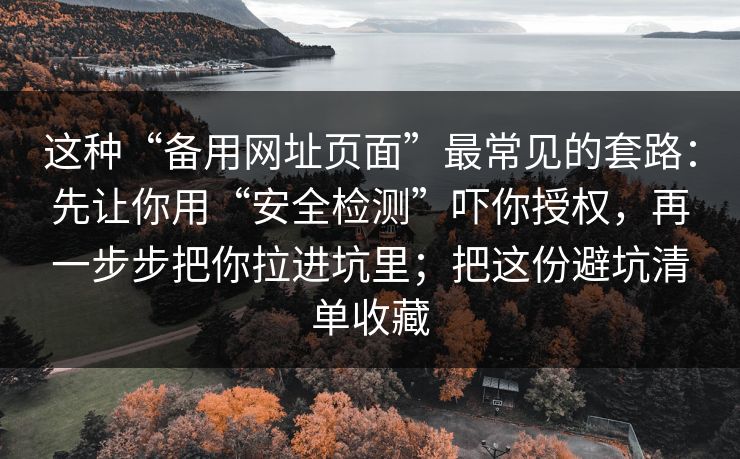 这种“备用网址页面”最常见的套路：先让你用“安全检测”吓你授权，再一步步把你拉进坑里；把这份避坑清单收藏