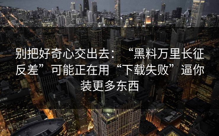 别把好奇心交出去：“黑料万里长征反差”可能正在用“下载失败”逼你装更多东西