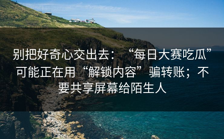 别把好奇心交出去：“每日大赛吃瓜”可能正在用“解锁内容”骗转账；不要共享屏幕给陌生人