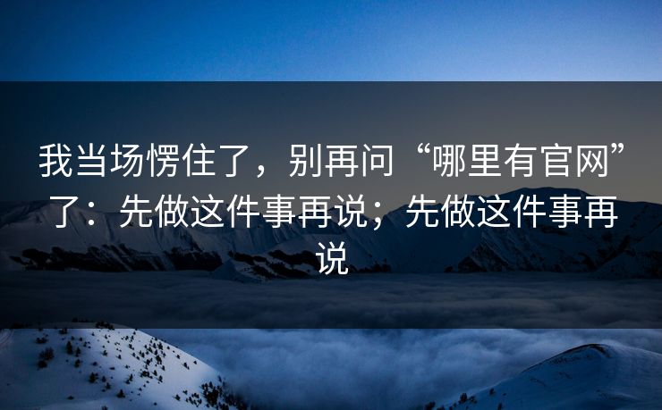 我当场愣住了，别再问“哪里有官网”了：先做这件事再说；先做这件事再说