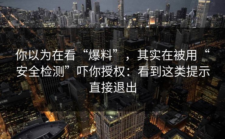 你以为在看“爆料”，其实在被用“安全检测”吓你授权：看到这类提示直接退出