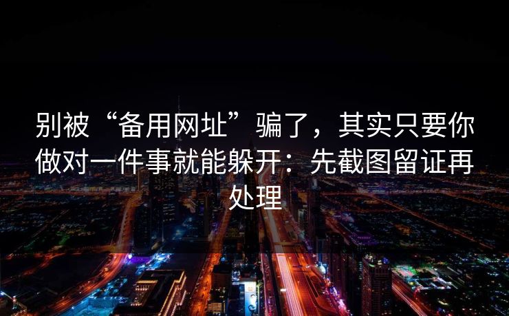 别被“备用网址”骗了，其实只要你做对一件事就能躲开：先截图留证再处理