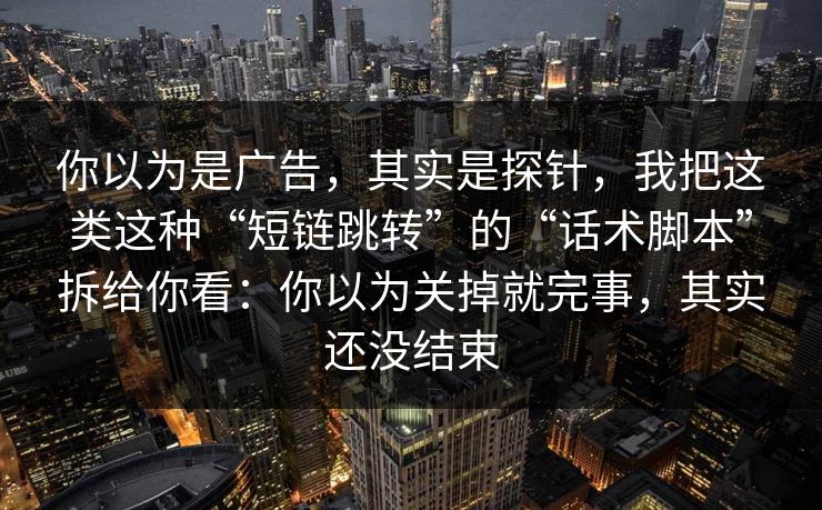 你以为是广告，其实是探针，我把这类这种“短链跳转”的“话术脚本”拆给你看：你以为关掉就完事，其实还没结束