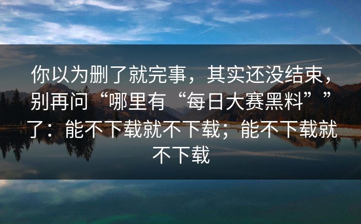 你以为删了就完事，其实还没结束，别再问“哪里有“每日大赛黑料””了：能不下载就不下载；能不下载就不下载