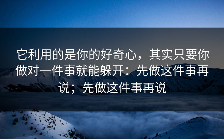它利用的是你的好奇心，其实只要你做对一件事就能躲开：先做这件事再说；先做这件事再说
