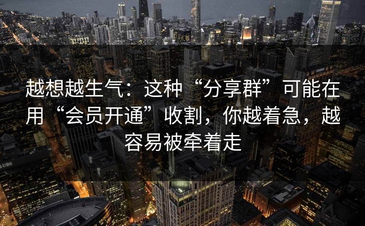 越想越生气：这种“分享群”可能在用“会员开通”收割，你越着急，越容易被牵着走