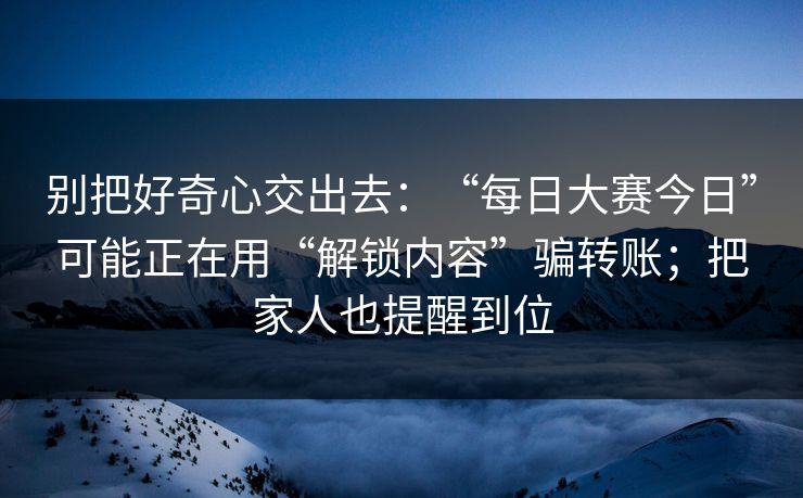 别把好奇心交出去：“每日大赛今日”可能正在用“解锁内容”骗转账；把家人也提醒到位