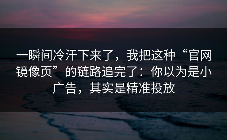 一瞬间冷汗下来了，我把这种“官网镜像页”的链路追完了：你以为是小广告，其实是精准投放