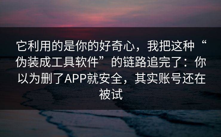 它利用的是你的好奇心，我把这种“伪装成工具软件”的链路追完了：你以为删了APP就安全，其实账号还在被试