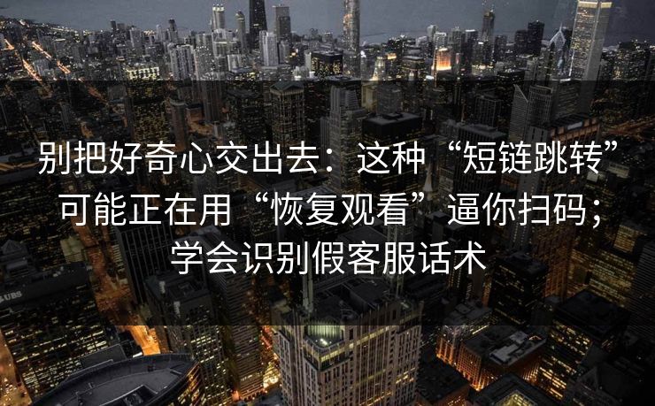 别把好奇心交出去：这种“短链跳转”可能正在用“恢复观看”逼你扫码；学会识别假客服话术