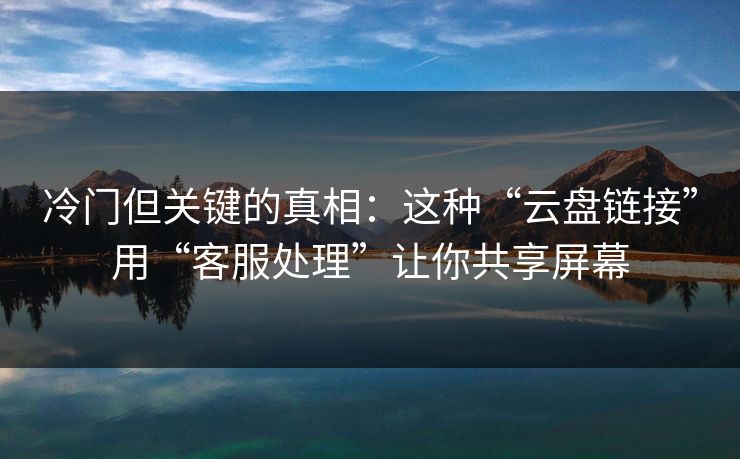 冷门但关键的真相：这种“云盘链接”用“客服处理”让你共享屏幕