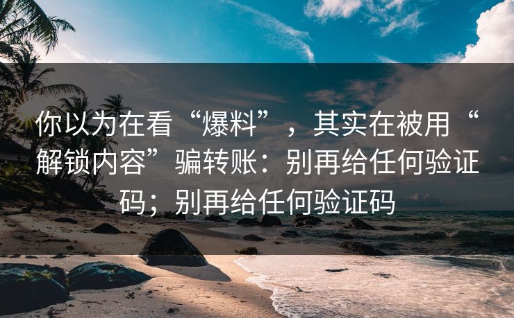 你以为在看“爆料”，其实在被用“解锁内容”骗转账：别再给任何验证码；别再给任何验证码