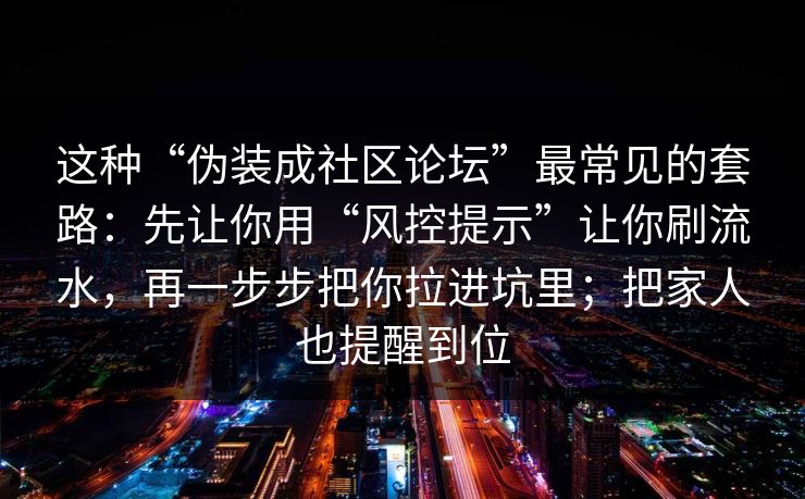 这种“伪装成社区论坛”最常见的套路：先让你用“风控提示”让你刷流水，再一步步把你拉进坑里；把家人也提醒到位