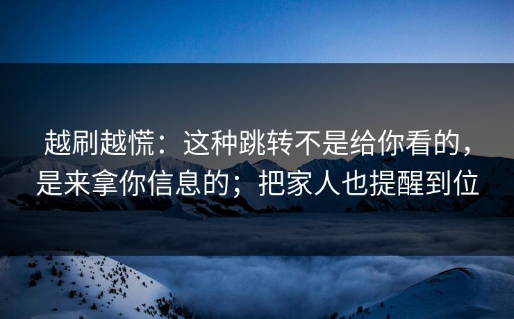 越刷越慌：这种跳转不是给你看的，是来拿你信息的；把家人也提醒到位