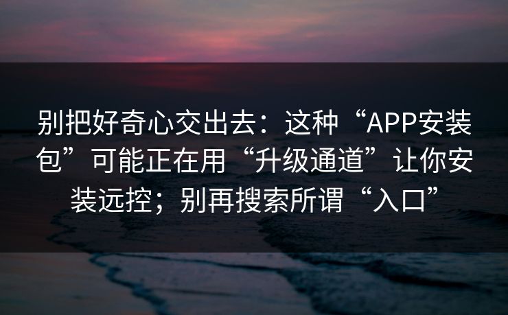别把好奇心交出去：这种“APP安装包”可能正在用“升级通道”让你安装远控；别再搜索所谓“入口”