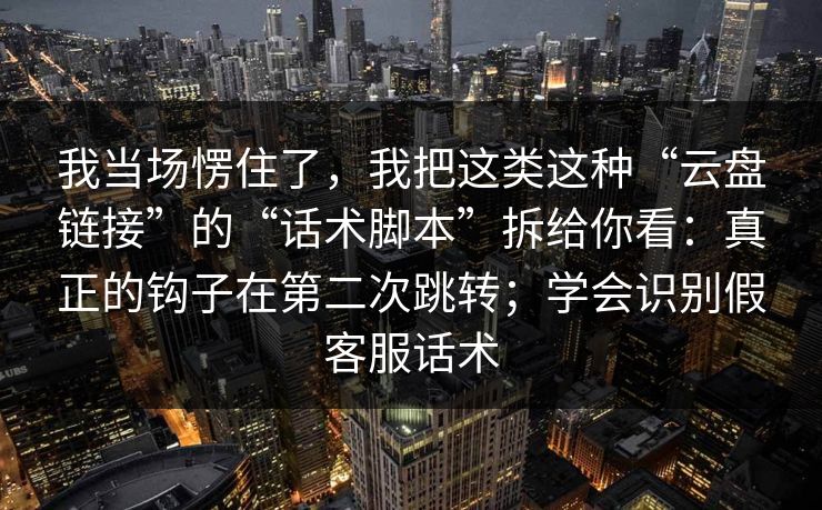 我当场愣住了，我把这类这种“云盘链接”的“话术脚本”拆给你看：真正的钩子在第二次跳转；学会识别假客服话术