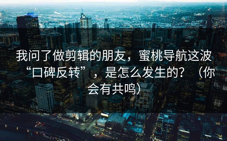 我问了做剪辑的朋友，蜜桃导航这波“口碑反转”，是怎么发生的？（你会有共鸣）