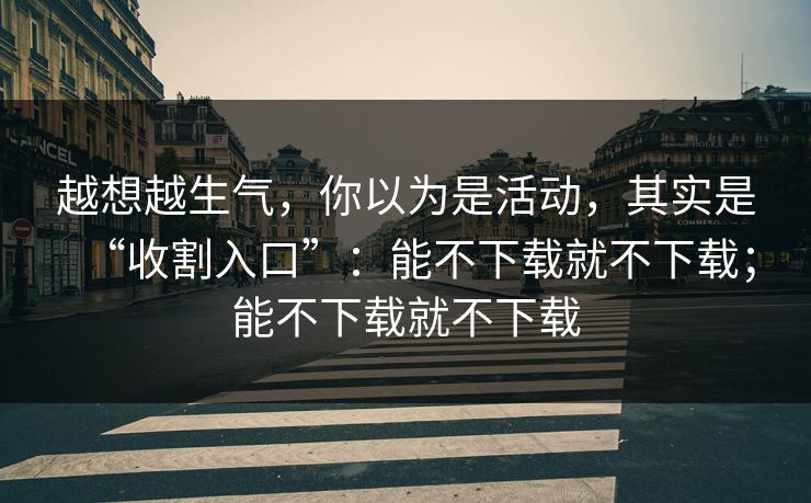 越想越生气，你以为是活动，其实是“收割入口”：能不下载就不下载；能不下载就不下载