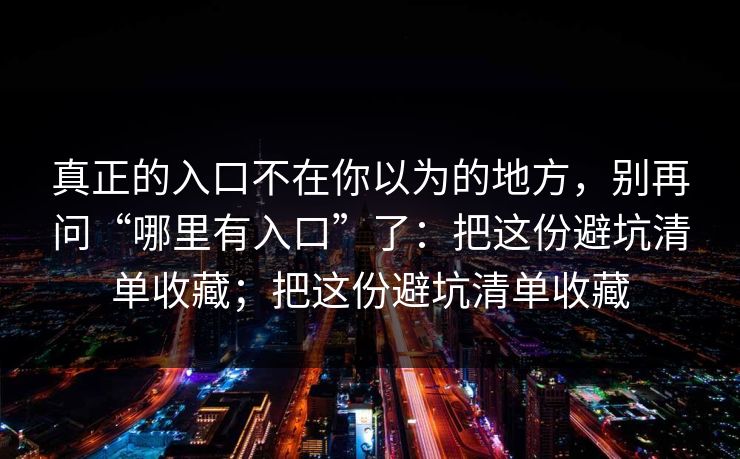 真正的入口不在你以为的地方，别再问“哪里有入口”了：把这份避坑清单收藏；把这份避坑清单收藏