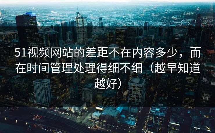51视频网站的差距不在内容多少，而在时间管理处理得细不细（越早知道越好）