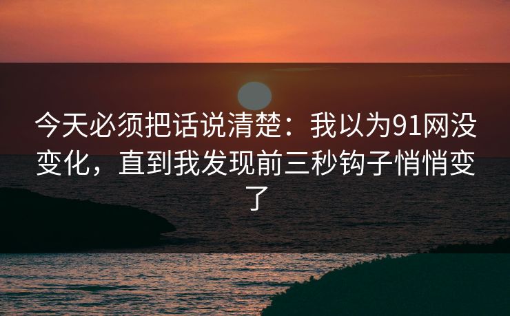 今天必须把话说清楚：我以为91网没变化，直到我发现前三秒钩子悄悄变了